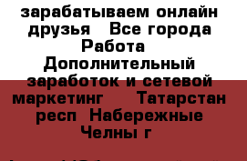 зарабатываем онлайн друзья - Все города Работа » Дополнительный заработок и сетевой маркетинг   . Татарстан респ.,Набережные Челны г.